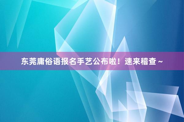 东莞庸俗语报名手艺公布啦！速来稽查～