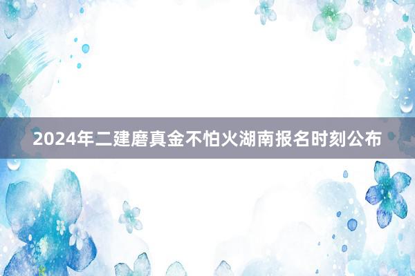 2024年二建磨真金不怕火湖南报名时刻公布