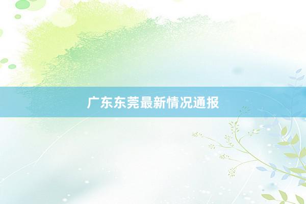 广东东莞最新情况通报