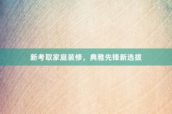 新考取家庭装修，典雅先锋新选拔