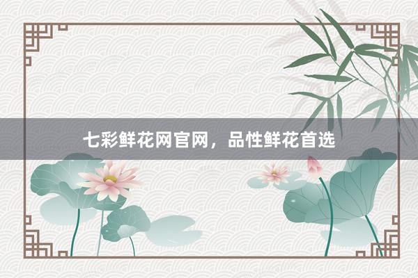 七彩鲜花网官网，品性鲜花首选
