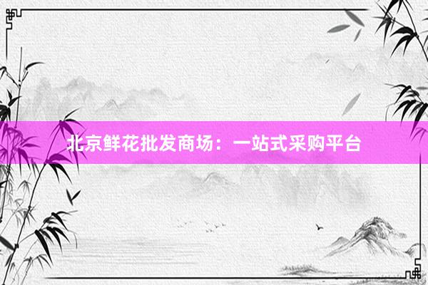 北京鲜花批发商场：一站式采购平台