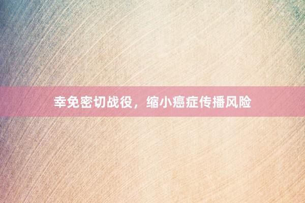 幸免密切战役，缩小癌症传播风险